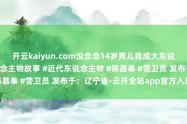 开云kaiyun.com没念念14岁男儿竟成大东说念主物 #近代史 #东说念主物故事 #近代东说念主物 #陈昌奉 #警卫员 发布于：辽宁省-云开全站app官方入口下载