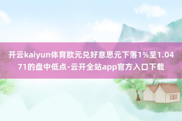 开云kaiyun体育欧元兑好意思元下落1%至1.0471的盘中低点-云开全站app官方入口下载