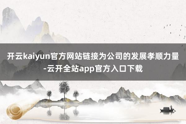 开云kaiyun官方网站链接为公司的发展孝顺力量-云开全站app官方入口下载