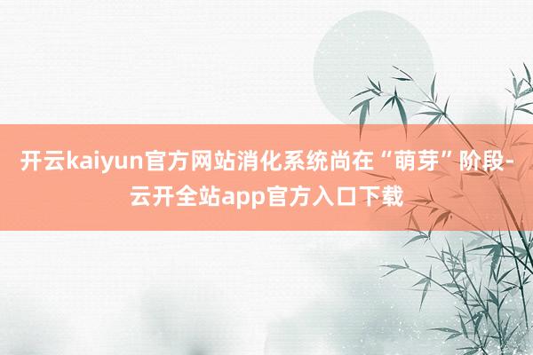 开云kaiyun官方网站消化系统尚在“萌芽”阶段-云开全站app官方入口下载