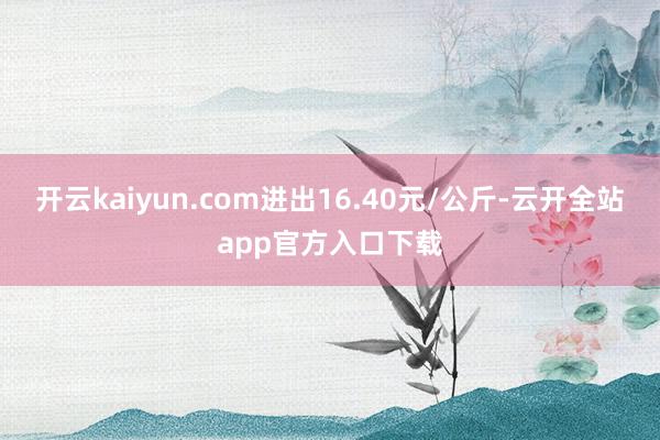 开云kaiyun.com进出16.40元/公斤-云开全站app官方入口下载