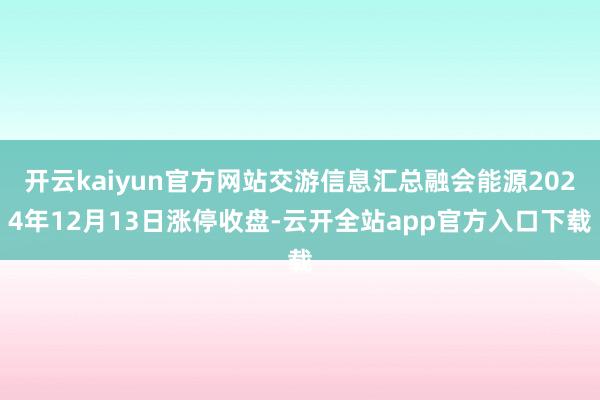 开云kaiyun官方网站交游信息汇总融会能源2024年12月13日涨停收盘-云开全站app官方入口下载