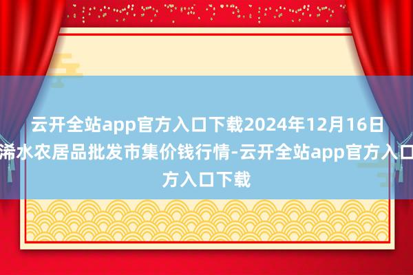 云开全站app官方入口下载2024年12月16日湖北浠水农居品批发市集价钱行情-云开全站app官方入口下载