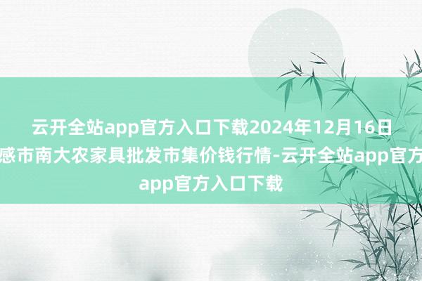 云开全站app官方入口下载2024年12月16日湖北省孝感市南大农家具批发市集价钱行情-云开全站app官方入口下载