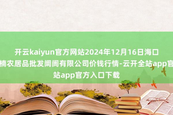 开云kaiyun官方网站2024年12月16日海口市菜篮子江楠农居品批发阛阓有限公司价钱行情-云开全站app官方入口下载