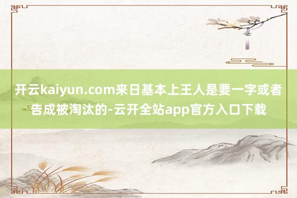 开云kaiyun.com来日基本上王人是要一字或者告成被淘汰的-云开全站app官方入口下载