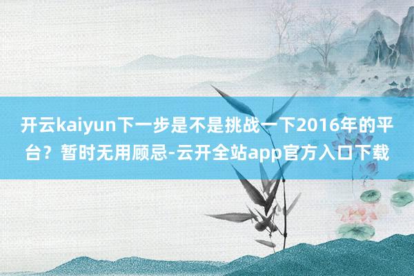 开云kaiyun下一步是不是挑战一下2016年的平台？暂时无用顾忌-云开全站app官方入口下载