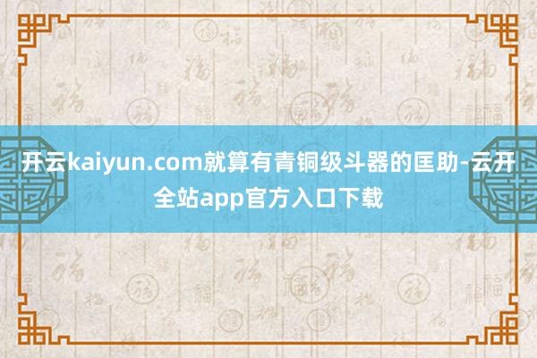 开云kaiyun.com就算有青铜级斗器的匡助-云开全站app官方入口下载