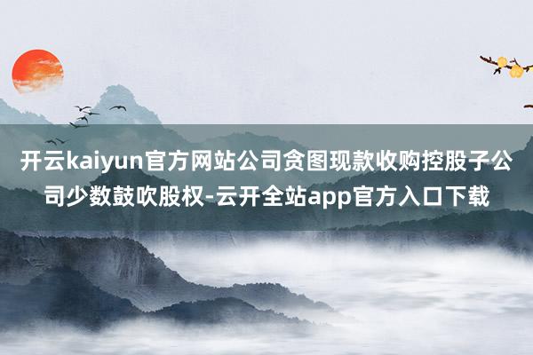 开云kaiyun官方网站公司贪图现款收购控股子公司少数鼓吹股权-云开全站app官方入口下载