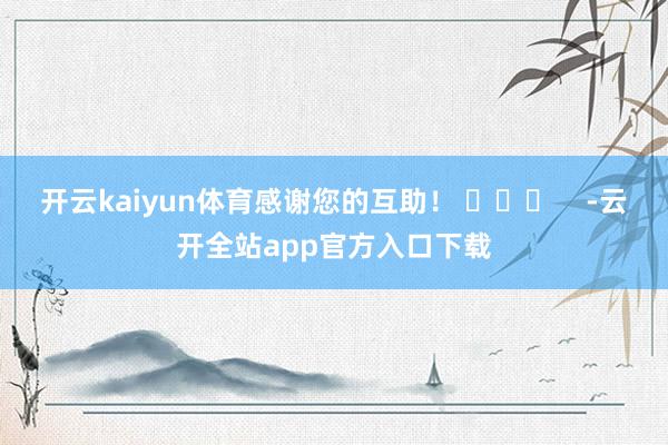 开云kaiyun体育感谢您的互助！ ​​​    -云开全站app官方入口下载