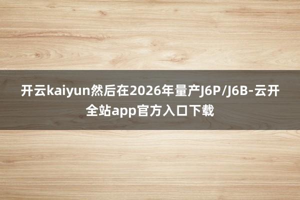 开云kaiyun然后在2026年量产J6P/J6B-云开全站app官方入口下载