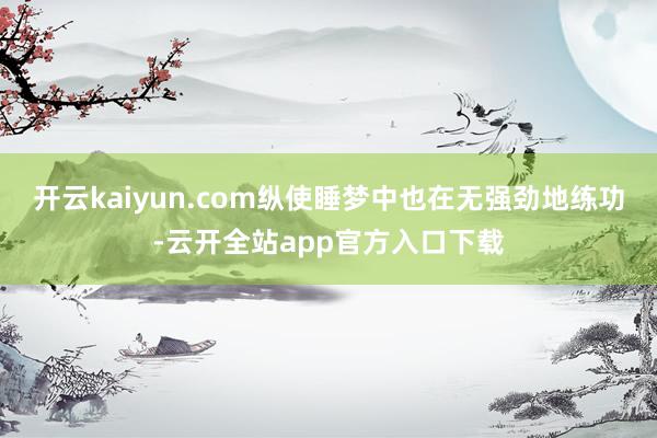 开云kaiyun.com纵使睡梦中也在无强劲地练功-云开全站app官方入口下载