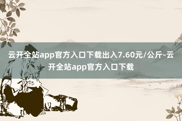 云开全站app官方入口下载出入7.60元/公斤-云开全站app官方入口下载