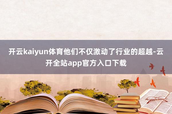 开云kaiyun体育他们不仅激动了行业的超越-云开全站app官方入口下载