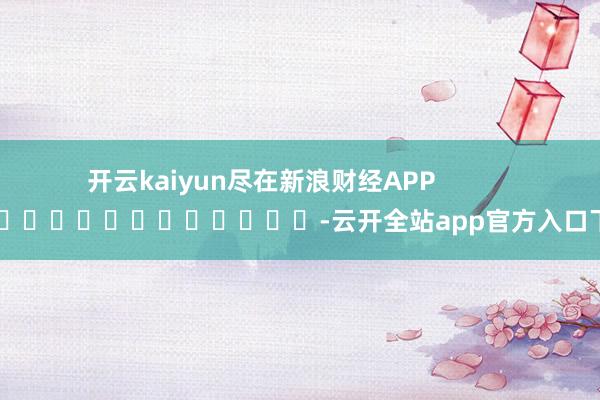 开云kaiyun尽在新浪财经APP            													-云开全站app官方入口下载