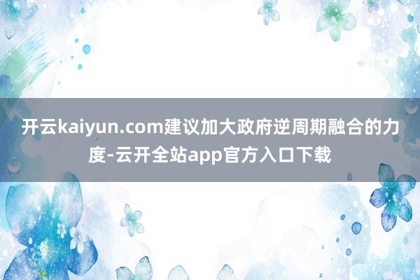 开云kaiyun.com建议加大政府逆周期融合的力度-云开全站app官方入口下载