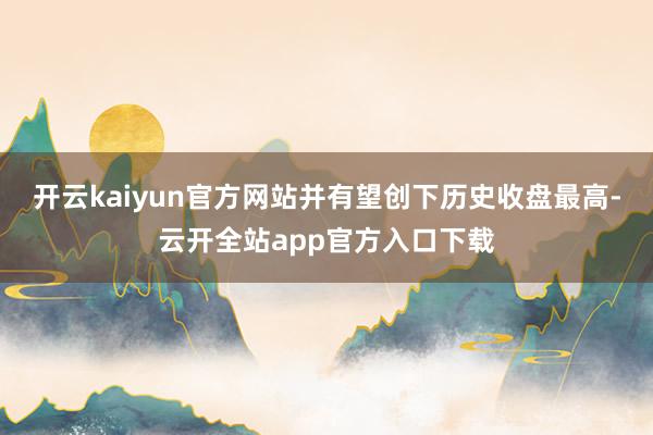开云kaiyun官方网站并有望创下历史收盘最高-云开全站app官方入口下载