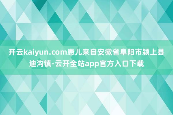 开云kaiyun.com患儿来自安徽省阜阳市颍上县迪沟镇-云开全站app官方入口下载