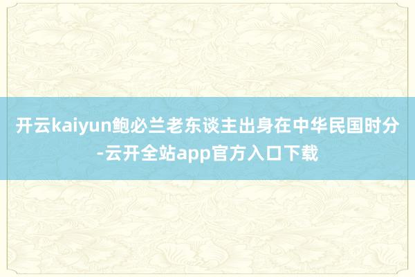 开云kaiyun鲍必兰老东谈主出身在中华民国时分-云开全站app官方入口下载