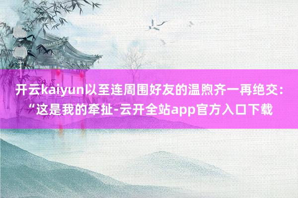 开云kaiyun以至连周围好友的温煦齐一再绝交:“这是我的牵扯-云开全站app官方入口下载